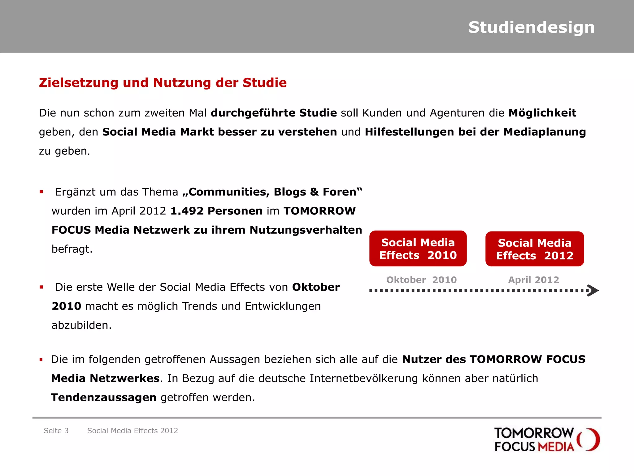 Studiendesign


Zielsetzung und Nutzung der Studie

Die nun schon zum zweiten Mal durchgeführte Studie soll Kunden und Agenturen die Möglichkeit
geben, den Social Media Markt besser zu verstehen und Hilfestellungen bei der Mediaplanung
zu geben.


      Ergänzt um das Thema „Communities, Blogs & Foren“
      wurden im April 2012 1.492 Personen im TOMORROW
      FOCUS Media Netzwerk zu ihrem Nutzungsverhalten
                                                              Social Media        Social Media
      befragt.
                                                              Effects 2010        Effects 2012

                                                               Oktober 2010         April 2012
      Die erste Welle der Social Media Effects von Oktober
      2010 macht es möglich Trends und Entwicklungen
      abzubilden.


 Die im folgenden getroffenen Aussagen beziehen sich alle auf die Nutzer des TOMORROW FOCUS

     Media Netzwerkes. In Bezug auf die deutsche Internetbevölkerung können aber natürlich
     Tendenzaussagen getroffen werden.


    Seite 3   Social Media Effects 2012
 