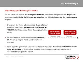 Studiendesign


Zielsetzung und Nutzung der Studie

Die nun schon zum zweiten Mal durchgeführte Studie soll Kunden und Agenturen die Möglichkeit
geben, den Social Media Markt besser zu verstehen und Hilfestellungen bei der Mediaplanung
zu geben.


      Ergänzt um das Thema „Communities, Blogs & Foren“
      wurden im April 2012 1.492 Personen im TOMORROW
      FOCUS Media Netzwerk zu ihrem Nutzungsverhalten
                                                              Social Media        Social Media
      befragt.
                                                              Effects 2010        Effects 2012

                                                               Oktober 2010         April 2012
      Die erste Welle der Social Media Effects von Oktober
      2010 macht es möglich Trends und Entwicklungen
      abzubilden.


 Die im folgenden getroffenen Aussagen beziehen sich alle auf die Nutzer des TOMORROW FOCUS

     Media Netzwerkes. In Bezug auf die deutsche Internetbevölkerung können aber natürlich
     Tendenzaussagen getroffen werden.


    Seite 3   Social Media Effects 2012
 