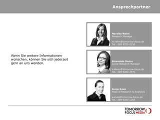 Ansprechpartner




                                      Mareike Rehm
                                      Research Manager

                                      m.rehm@tomorrow-focus.de
                                      Tel.: 089 9250-3158




Wenn Sie weitere Informationen
wünschen, können Sie sich jederzeit
                                      Smaranda Dancu
gern an uns wenden.                   Junior Research Manager

                                      s.dancu@tomorrow-focus.de
                                      Tel.: 089 9250-2976




                                      Sonja Knab
                                      Head of Research & Analytics

                                      s.knab@tomorrow-focus.de
                                      Tel.: 089 9250-1269
 