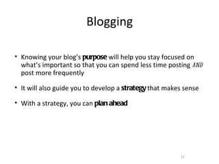 Blogging

• Knowing your blog’s purpose will help you stay focused on
  what’s important so that you can spend less time posting and
  post more frequently

• It will also guide you to develop a strategy that makes sense

• With a strategy, you can plan ahead




                                                        12
 