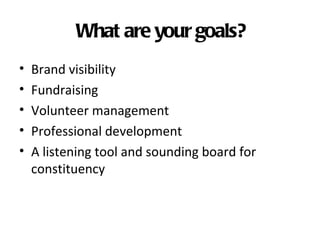 What are your goals?
•   Brand visibility
•   Fundraising
•   Volunteer management
•   Professional development
•   A listening tool and sounding board for
    constituency
 