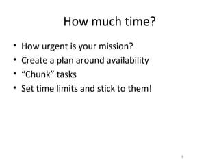 How much time?
•   How urgent is your mission?
•   Create a plan around availability
•   “Chunk” tasks
•   Set time limits and stick to them!




                                         8
 