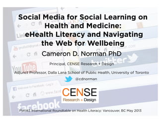 Social Media for Social Learning on
Health and Medicine:
eHealth Literacy and Navigating
the Web for Wellbeing
Cameron D. Norman PhD
Principal, CENSE Research + Design
Adjunct Professor, Dalla Lana School of Public Health, University of Toronto
@cdnorman	
  
PWIAS International Roundtable on Health Literacy: Vancouver, BC May 2013
 