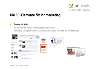 die social media netzwerker

Die FB-Elemente für Ihr Marketing

•        Facebook Ads
         Buchen von Werbung innerhalb des Social Networks.
         Interaktive Anzeigen erlauben Nutzerinterkation direkt innerhalb der Werbeanzeige. 




Karlsruhe, 10.05.2011 | Folie 14 | © prfriends
 