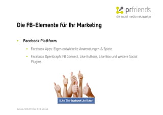die social media netzwerker

Die FB-Elemente für Ihr Marketing

•        Facebook Plattform
             •  Facebook Apps: Eigen entwickelte Anwendungen & Spiele. 

             •  Facebook OpenGraph: FB Connect, Like Buttons, Like Box und weitere Social
                Plugins




Karlsruhe, 10.05.2011 | Folie 15 | © prfriends
 