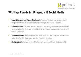 die social media netzwerker

Wichtige Punkte im Umgang mit Social Media

•        Freundlich sein und Respekt zeigen: Beherzigen Sie auch hier angemessene
         Umgangsformen wie bei beispielsweise einem geschäftlichen Telefonat.

•        Persönlich sein: Die Leser merken, wenn nur Marketingkampagnen veröffentlicht
         werden. Geben Sie Ihnen die Möglichkeit, Sie als Person wahrzunehmen und nicht
         nur als Sprachrohr.

•        Zuhören können: Social Media ist ein Servicetool für den Dialog mit dem Kunden.
         Seien Sie offen für Vorschläge und das Feedback Ihrer Leser. 

•        Ehrlich sein: Gehen Sie offen mit Fehlern um und verschleiern Sie diese nicht.




Karlsruhe, 10.05.2011 | Folie 16 | © prfriends
 