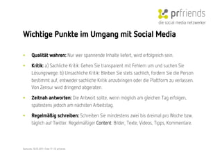 die social media netzwerker

Wichtige Punkte im Umgang mit Social Media

•        Qualität wahren: Nur wer spannende Inhalte liefert, wird erfolgreich sein.

•        Kritik: a) Sachliche Kritik: Gehen Sie transparent mit Fehlern um und suchen Sie
         Lösungswege. b) Unsachliche Kritik: Bleiben Sie stets sachlich, fordern Sie die Person
         bestimmt auf, entweder sachliche Kritik anzubringen oder die Plattform zu verlassen.
         Von Zensur wird dringend abgeraten.

•        Zeitnah antworten: Die Antwort sollte, wenn möglich am gleichen Tag erfolgen,
         spätestens jedoch am nächsten Arbeitstag.

•        Regelmäßig schreiben: Schreiben Sie mindestens zwei bis dreimal pro Woche bzw.
         täglich auf Twitter. Regelmäßiger Content: Bilder, Texte, Videos, Tipps, Kommentare. 



Karlsruhe, 10.05.2011 | Folie 17 | © prfriends
 
