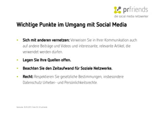 die social media netzwerker

Wichtige Punkte im Umgang mit Social Media

•        Sich mit anderen vernetzen: Verweisen Sie in Ihrer Kommunikation auch
         auf andere Beiträge und Videos und interessante, relevante Artikel, die
         verwendet werden dürfen.

•        Legen Sie Ihre Quellen offen. 

•        Beachten Sie den Zeitaufwand für Soziale Netzwerke. 

•        Recht: Respektieren Sie gesetzliche Bestimmungen, insbesondere
         Datenschutz Urheber- und Persönlichkeitsrechte.




Karlsruhe, 10.05.2011 | Folie 18 | © prfriends
 