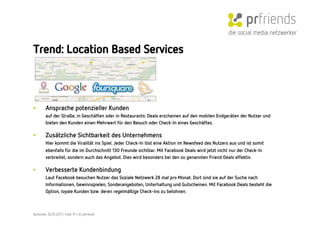die social media netzwerker

Trend: Location Based Services



•        Ansprache potenzieller Kunden
         auf der Straße, in Geschäften oder in Restaurants: Deals erscheinen auf den mobilen Endgeräten der Nutzer und
         bieten den Kunden einen Mehrwert für den Besuch oder Check-In eines Geschäftes. 

•        Zusätzliche Sichtbarkeit des Unternehmens
         Hier kommt die Viralität ins Spiel. Jeder Check-In löst eine Aktion im Newsfeed des Nutzers aus und ist somit
         ebenfalls für die im Durchschnitt 130 Freunde sichtbar. Mit Facebook Deals wird jetzt nicht nur der Check-In
         verbreitet, sondern auch das Angebot. Dies wird besonders bei den so genannten Friend Deals effektiv.

•        Verbesserte Kundenbindung
         Laut Facebook besuchen Nutzer das Soziale Netzwerk 28 mal pro Monat. Dort sind sie auf der Suche nach
         Informationen, Gewinnspielen, Sonderangeboten, Unterhaltung und Gutscheinen. Mit Facebook Deals besteht die
         Option, loyale Kunden bzw. deren regelmäßige Check-Ins zu belohnen.



Karlsruhe, 10.05.2011 | Folie 19 | © prfriends
 