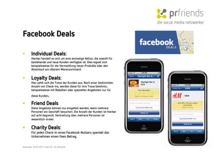 die social media netzwerker

Facebook Deals

•        Individual Deals:
         Hierbei handelt es sich um eine einmalige Aktion, die sowohl für
         bestehende und neue Kunden verfügbar ist. Dies eignet sich
         beispielsweise für die Vermarktung neuer Produkte oder den
         Abverkauf von älterem Warensortiment.


•        Loyalty Deals:
         Hier zahlt sich die Treue der Kunden aus. Nach einer bestimmten
         Anzahl von Check-Ins, werden diese für ihre Treue belohntn,
         beispielsweise mit Rabatten oder speziellen Angeboten nur für
         diese Kunden      .
•        Friend Deals
         Diese Angebote können nur eingelöst werden, wenn mehrere
         Personen ein Geschäft besuchen. Die Anzahl der Kunden ist hierbei
         auf acht begrenzt. Verbreitung über mehrere Personen ist
         wesentlich viraler.      
•        Charity Deals:
         Für jeden Check-In eines Facebook-Nutzers spendet das
         Unternehmen einen ﬁxen Betrag.


Karlsruhe, 10.05.2011 | Folie 20 | © prfriends
 