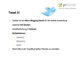 die social media netzwerker

Tweet it! 

•    Twitter ist ein Micro-Blogging Dienst für die mobile Anwendung

•    maximal 140 Zeichen

•    Veröffentlichung in Echtzeit

•    Multiplikatoren
      •  „Following"

      •  „Retweeting"

      •  „Hashs"

•    Short URLs (z.B. TinyURLs) helfen Themen zu verlinken
 
