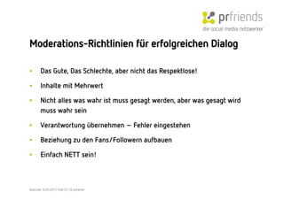 die social media netzwerker

Moderations-Richtlinien für erfolgreichen Dialog

•        Das Gute, Das Schlechte, aber nicht das Respektlose!

•        Inhalte mit Mehrwert

•        Nicht alles was wahr ist muss gesagt werden, aber was gesagt wird
         muss wahr sein

•        Verantwortung übernehmen – Fehler eingestehen

•        Beziehung zu den Fans/Followern aufbauen

•        Einfach NETT sein!



Karlsruhe, 10.05.2011 | Folie 25 | © prfriends
 
