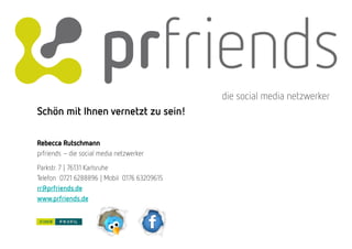 die social media netzwerker
Schön mit Ihnen vernetzt zu sein!

Rebecca Rutschmann
prfriends – die social media netzwerker
Parkstr. 7 | 76131 Karlsruhe
Telefon 0721 6288896 | Mobil 0176 63209615
rr@prfriends.de
www.prfriends.de
 