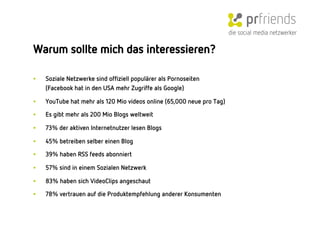 die social media netzwerker

Warum sollte mich das interessieren?

•    Soziale Netzwerke sind ofﬁziell populärer als Pornoseiten
     (Facebook hat in den USA mehr Zugriffe als Google)

•    YouTube hat mehr als 120 Mio videos online (65,000 neue pro Tag)
•    Es gibt mehr als 200 Mio Blogs weltweit

•    73% der aktiven Internetnutzer lesen Blogs

•    45% betreiben selber einen Blog 
•    39% haben RSS feeds abonniert 

•    57% sind in einem Sozialen Netzwerk

•    83% haben sich VideoClips angeschaut

•    78% vertrauen auf die Produktempfehlung anderer Konsumenten
 