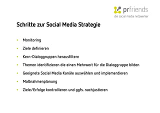 die social media netzwerker

Schritte zur Social Media Strategie

•    Monitoring 

•    Ziele deﬁnieren

•    Kern-Dialoggruppen herausﬁltern

•    Themen identiﬁzieren die einen Mehrwert für die Dialoggruppe bilden

•    Geeignete Social Media Kanäle auswählen und implementieren

•    Maßnahmenplanung

•    Ziele/Erfolge kontrollieren und ggfs. nachjustieren
 