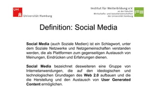 Definition: Social Media

Social Media (auch Soziale Medien) ist ein Schlagwort, unter
dem Soziale Netzwerke und Netzgemeinschaften verstanden
werden, die als Plattformen zum gegenseitigen Austausch von
Meinungen, Eindrücken und Erfahrungen dienen.

Social Media bezeichnet desweiteren eine Gruppe von
Internetanwendungen, die auf den ideologischen und
technologischen Grundlagen des Web 2.0 aufbauen und die
die Herstellung und den Austausch von User Generated
Content ermöglichen.
 