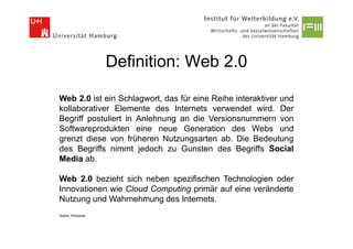 Definition: Web 2.0

Web 2.0 ist ein Schlagwort, das für eine Reihe interaktiver und
kollaborativer Elemente des Internets verwendet wird. Der
Begriff postuliert in Anlehnung an die Versionsnummern von
Softwareprodukten eine neue Generation des Webs und
grenzt diese von früheren Nutzungsarten ab. Die Bedeutung
des Begriffs nimmt jedoch zu Gunsten des Begriffs Social
Media ab.

Web 2.0 bezieht sich neben spezifischen Technologien oder
Innovationen wie Cloud Computing primär auf eine veränderte
Nutzung und Wahrnehmung des Internets.
Quelle: Wikipedia
 