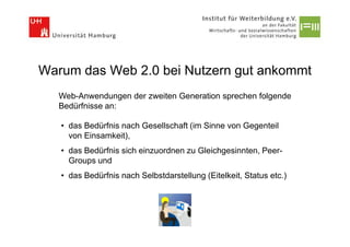 Warum das Web 2.0 bei Nutzern gut ankommt
   Web-Anwendungen der zweiten Generation sprechen folgende
   Bedürfnisse an:

   • das Bedürfnis nach Gesellschaft (im Sinne von Gegenteil
     von Einsamkeit),
   • das Bedürfnis sich einzuordnen zu Gleichgesinnten, Peer-
     Groups und
   • das Bedürfnis nach Selbstdarstellung (Eitelkeit, Status etc.)
 