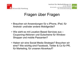Fragen über Fragen

• Brauchen wir Anwendungen für s iPhone, iPad, für
  Android- und/oder andere Mobilgeräte?

• Wie sieht es mit Location Based Services aus –
  Couponing-Aktionen und Gutscheine für Window-
  Shopper und mobile Passanten?

• Haben wir eine Social Media Strategie? Brauchen wir
  eine? Wie wichtig sind Facebook, Twitter & Co für PR,
  für Marketing, für unseren Abverkauf?
 