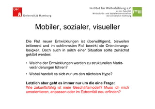 Mobiler, sozialer, visueller
Die Flut neuer Entwicklungen ist überwältigend, bisweilen
irritierend und im schlimmsten Fall bewirkt sie Orientierungs-
losigkeit. Doch auch in solch einer Situation sollte zunächst
geklärt werden:

• Welche der Entwicklungen werden zu strukturellen Markt-
  veränderungen führen?
• Wobei handelt es sich nur um den nächsten Hype?

Letzlich aber geht es immer nur um die eine Frage:
Wie zukunftsfähig ist mein Geschäftsmodell? Muss ich mich
umorientieren, anpassen oder im Extremfall neu erfinden?
 
