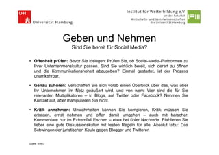 Geben und Nehmen
                     Sind Sie bereit für Social Media?

• Offenheit prüfen: Bevor Sie loslegen: Prüfen Sie, ob Social-Media-Plattformen zu
  Ihrer Unternehmenskultur passen. Sind Sie wirklich bereit, sich derart zu öffnen
  und die Kommunikationshoheit abzugeben? Einmal gestartet, ist der Prozess
  unumkehrbar.

• Genau zuhören: Verschaffen Sie sich vorab einen Überblick über das, was über
  Ihr Unternehmen im Netz geäußert wird, und von wem: Wer sind die für Sie
  relevanten Multiplikatoren – in Blogs, auf Twitter oder Facebook? Nehmen Sie
  Kontakt auf, aber manipulieren Sie nicht.

• Kritik annehmen: Unwahrheiten können Sie korrigieren, Kritik müssen Sie
  ertragen, ernst nehmen und offen damit umgehen – auch mit harscher.
  Kommentare nur im Extremfall löschen – etwa bei übler Nachrede. Etablieren Sie
  lieber eine gute Diskussionskultur mit festen Regeln für alle. Absolut tabu: Das
  Schwingen der juristischen Keule gegen Blogger und Twitterer.


Quelle: WIWO
 