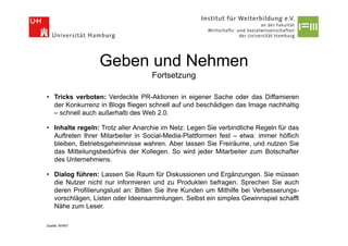 Geben und Nehmen
                                   Fortsetzung

• Tricks verboten: Verdeckte PR-Aktionen in eigener Sache oder das Diffamieren
  der Konkurrenz in Blogs fliegen schnell auf und beschädigen das Image nachhaltig
  – schnell auch außerhalb des Web 2.0.

• Inhalte regeln: Trotz aller Anarchie im Netz: Legen Sie verbindliche Regeln für das
  Auftreten Ihrer Mitarbeiter in Social-Media-Plattformen fest – etwa: immer höflich
  bleiben, Betriebsgeheimnisse wahren. Aber lassen Sie Freiräume, und nutzen Sie
  das Mitteilungsbedürfnis der Kollegen. So wird jeder Mitarbeiter zum Botschafter
  des Unternehmens.

• Dialog führen: Lassen Sie Raum für Diskussionen und Ergänzungen. Sie müssen
  die Nutzer nicht nur informieren und zu Produkten befragen. Sprechen Sie auch
  deren Profilierungslust an: Bitten Sie Ihre Kunden um Mithilfe bei Verbesserungs-
  vorschlägen, Listen oder Ideensammlungen. Selbst ein simples Gewinnspiel schafft
  Nähe zum Leser.

Quelle: WIWO
 