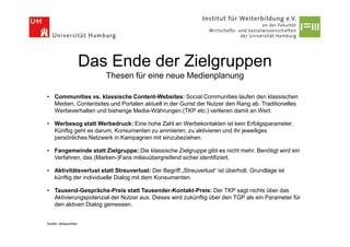 Das Ende der Zielgruppen
                          Thesen für eine neue Medienplanung

• Communities vs. klassische Content-Websites: Social Communities laufen den klassischen
  Medien, Contentsites und Portalen aktuell in der Gunst der Nutzer den Rang ab. Traditionelles
  Werbeverhalten und bisherige Media-Währungen (TKP etc.) verlieren damit an Wert.

• Werbesog statt Werbedruck: Eine hohe Zahl an Werbekontakten ist kein Erfolgsparameter.
  Künftig geht es darum, Konsumenten zu animieren, zu aktivieren und ihr jeweiliges
  persönliches Netzwerk in Kampagnen mit einzubeziehen.

• Fangemeinde statt Zielgruppe: Die klassische Zielgruppe gibt es nicht mehr. Benötigt wird ein
  Verfahren, das (Marken-)Fans milieuübergreifend sicher identifiziert.

• Aktivitätsverlust statt Streuverlust: Der Begriff „Streuverlust“ ist überholt. Grundlage ist
  künftig der individuelle Dialog mit dem Konsumenten.

• Tausend-Gesprächs-Preis statt Tausender-Kontakt-Preis: Der TKP sagt nichts über das
  Aktivierungspotenzial der Nutzer aus. Dieses wird zukünftig über den TGP als ein Parameter für
  den aktiven Dialog gemessen.


Quelle: webguerillas
 