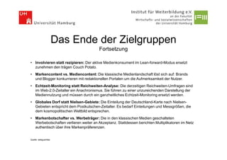 Das Ende der Zielgruppen
                                       Fortsetzung

• Involvieren statt rezipieren: Der aktive Medienkonsument im Lean-forward-Modus ersetzt
  zunehmen den trägen Couch Potato.
• Markencontent vs. Mediencontent: Die klassische Medienlandschaft löst sich auf: Brands
  und Blogger konkurrieren mit redaktionellen Portalen um die Aufmerksamkeit der Nutzer.
• Echtzeit-Monitoring statt Reichweiten-Analyse: Die derzeitigen Reichweiten-Umfragen sind
  im Web-2.0-Zeitalter ein Anachronismus. Sie führen zu einer unzureichenden Darstellung der
  Mediennutzung und müssen durch ein ganzheitliches Echtzeit-Monitoring ersetzt werden.
• Globales Dorf statt Nielsen-Gebiete: Die Einteilung der Deutschland-Karte nach Nielsen-
  Gebieten entspricht dem Postkutschen-Zeitalter. Es bedarf Einteilungen und Messgrößen, die
  dem kosmopolitischen Weltbild entsprechen.
• Markenbotschafter vs. Werbeträger: Die in den klassischen Medien geschalteten
  Werbebotschaften verlieren weiter an Akzeptanz. Stattdessen berichten Multiplikatoren im Netz
  authentisch über ihre Markenpräferenzen.


Quelle: webguerillas
 