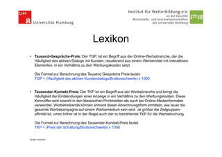 Lexikon
• Tausend-Gesprächs-Preis: Der TGP, ist ein Begriff aus der Online-Werbebranche, der die
  Häufigkeit des aktiven Dialogs mit Kunden, resulierend aus einem Werbemittel mit interaktiven
  Elementen, in ein Verhältnis zu den Werbungskosten setzt.

    Die Formel zur Berechnung des Tausend Gesprächs Preis lautet:
    TGP = (Häufigkeit des aktiven Kundendialogs/Bruttoreichweite) x 1000


• Tausender-Kontakt-Preis: Der TKP ist ein Begriff aus der Werbebranche und bringt die
  Häufigkeit der Einblendungen einer Anzeige in ein Verhältnis zu den Werbungskosten. Diese
  Kennziffer wird sowohl in den klassischen Printmedien als auch bei Online-Medienformaten
  verwendet. Werbetreibende können anhand dieser Abrechnungsform ermitteln, wie teuer die
  gesamte Werbekampagne auf einem Werbemedium sein wird. Je größer die Zielgruppen-
  affinität ist, umso höher ist in der Regel auch der zu bezahlende TKP für die Werbebuchung.

    Die Formel zur Berechnung des Tausender-Kontakt-Preis lautet:
    TKP = (Preis der Schaltung/Bruttoreichweite) x 1000


Quelle: onpulson
 