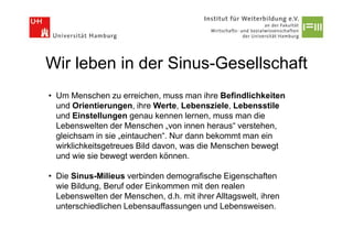 Wir leben in der Sinus-Gesellschaft
• Um Menschen zu erreichen, muss man ihre Befindlichkeiten
  und Orientierungen, ihre Werte, Lebensziele, Lebensstile
  und Einstellungen genau kennen lernen, muss man die
  Lebenswelten der Menschen „von innen heraus“ verstehen,
  gleichsam in sie „eintauchen“. Nur dann bekommt man ein
  wirklichkeitsgetreues Bild davon, was die Menschen bewegt
  und wie sie bewegt werden können.

• Die Sinus-Milieus verbinden demografische Eigenschaften
  wie Bildung, Beruf oder Einkommen mit den realen
  Lebenswelten der Menschen, d.h. mit ihrer Alltagswelt, ihren
  unterschiedlichen Lebensauffassungen und Lebensweisen.
 