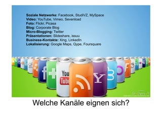 Soziale Netzwerke: Facebook, StudiVZ, MySpace
Video: YouTube, Vimeo, Sevenload
Foto: Flickr, Picasa
Blog: Corporate Blog
Micro-Blogging: Twitter
Präsentationen: Slideshare, issuu
Business-Kontakte: Xing, LinkedIn
Lokalisierung: Google Maps, Qype, Foursquare




   Welche Kanäle eignen sich?
 
