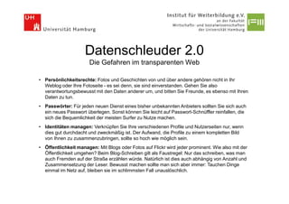 Datenschleuder 2.0
                       Die Gefahren im transparenten Web

• Persönlichkeitsrechte: Fotos und Geschichten von und über andere gehören nicht in Ihr
  Weblog oder Ihre Fotoseite - es sei denn, sie sind einverstanden. Gehen Sie also
  verantwortungsbewusst mit den Daten anderer um, und bitten Sie Freunde, es ebenso mit Ihren
  Daten zu tun.
• Passwörter: Für jeden neuen Dienst eines bisher unbekannten Anbieters sollten Sie sich auch
  ein neues Passwort überlegen. Sonst können Sie leicht auf Passwort-Schnüffler reinfallen, die
  sich die Bequemlichkeit der meisten Surfer zu Nutze machen.
• Identitäten managen: Verknüpfen Sie Ihre verschiedenen Profile und Nutzerseiten nur, wenn
  dies gut durchdacht und zweckmäßig ist. Der Aufwand, die Profile zu einem kompletten Bild
  von Ihnen zu zusammenzubringen, sollte so hoch wie möglich sein.
• Öffentlichkeit managen: Mit Blogs oder Fotos auf Flickr wird jeder prominent. Wie also mit der
  Öffentlichkeit umgehen? Beim Blog-Schreiben gilt als Faustregel: Nur das schreiben, was man
  auch Fremden auf der Straße erzählen würde. Natürlich ist dies auch abhängig von Anzahl und
  Zusammensetzung der Leser. Bewusst machen sollte man sich aber immer: Tauchen Dinge
  einmal im Netz auf, bleiben sie im schlimmsten Fall unauslöschlich.
 