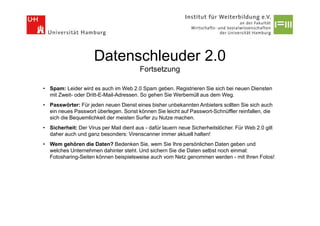 Datenschleuder 2.0
                                         Fortsetzung

• Spam: Leider wird es auch im Web 2.0 Spam geben. Registrieren Sie sich bei neuen Diensten
  mit Zweit- oder Dritt-E-Mail-Adressen. So gehen Sie Werbemüll aus dem Weg.
• Passwörter: Für jeden neuen Dienst eines bisher unbekannten Anbieters sollten Sie sich auch
  ein neues Passwort überlegen. Sonst können Sie leicht auf Passwort-Schnüffler reinfallen, die
  sich die Bequemlichkeit der meisten Surfer zu Nutze machen.
• Sicherheit: Der Virus per Mail dient aus - dafür lauern neue Sicherheitslöcher. Für Web 2.0 gilt
  daher auch und ganz besonders: Virenscanner immer aktuell halten!
• Wem gehören die Daten? Bedenken Sie, wem Sie Ihre persönlichen Daten geben und
  welches Unternehmen dahinter steht. Und sichern Sie die Daten selbst noch einmal:
  Fotosharing-Seiten können beispielsweise auch vom Netz genommen werden - mit Ihren Fotos!
 