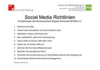 Social Media Richtlinien
      Empfehlungen des Bundesverband Digitale Wirtschaft (BVDW) e.V.

1. Definieren Sie Ziele
2. Geheimnisse sind geheim und Interna bleiben intern
3. Mitarbeiter müssen authentisch sein
4. Wer veröffentlicht, übernimmt Verantwortung
5. Interne Kritik ist erlaubt, bleibt aber intern
6. Gehen Sie mit Fehlern offen um
7. Schonen Sie Ihre Geschäftsbeziehungen
8. Beachten Sie das geltende Recht
9. Schränken Sie private Nutzung von Social Media während der Arbeitszeit ein
10. Social Media erfordert kontinuierliches Engagement

Download: www.bvdw.org
 