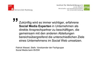 ”   Zukünftig wird es immer wichtiger, erfahrene
    Social Media Experten in Unternehmen als
    direkte Ansprechpartner zu beschäftigen, die
    gemeinsam mit den anderen Abteilungen
    bereichsübergreifend die unterschiedlichen Ziele
    eines Unternehmens im Social Web umsetzen.

Patrick Wassel, Stellv. Vorsitzender der Fachgruppe
Social Media beim BVDW
 