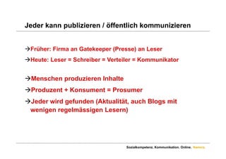 Jeder kann publizieren / öffentlich kommunizieren


Früher: Firma an Gatekeeper (Presse) an Leser
Heute: Leser = Schreiber = Verteiler = Kommunikator


Menschen produzieren Inhalte
Produzent + Konsument = Prosumer
Jeder wird gefunden (Aktualität, auch Blogs mit
 wenigen regelmässigen Lesern)




                                  Sozialkompetenz. Kommunikation. Online. Namics.
 