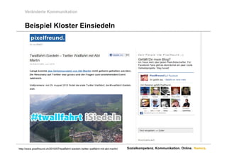 Veränderte Kommunikation


     Beispiel Kloster Einsiedeln




http://www.pixelfreund.ch/2010/07/twallfahrt-isiedeln-twitter-wallfahrt-mit-abt-martin/   Sozialkompetenz. Kommunikation. Online. Namics.
 