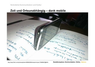 Veränderte Kommunikation und Kultur


    Zeit und Ortsunabhängig – dank mobile




http://www.flickr.com/photos/jstuker/4986840684/sizes/z/in/pool-75696847@N00/   Sozialkompetenz. Kommunikation. Online. Namics.
 