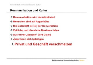 Veränderte Kommunikation und Kultur


Kommunikation und Kultur

 Kommunikation wird demokratisiert
 Menschen sind auf Augenhöhe
 Di B t h ft i t Teil der Konversation
  Die Botschaft ist T il d K       ti
 Zeitliche und räumliche Barrieren fallen
 Aus früher „Senden“ wird Dialog
 Jeder kann s c bete ge
  Jede a     sich beteiligen

 Privat und Geschäft verschmelzen



                                      Sozialkompetenz. Kommunikation. Online. Namics.
 
