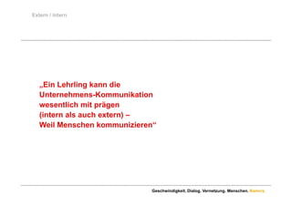 Extern / intern




   „Ein Lehrling kann die
   Unternehmens-Kommunikation
   wesentlich mit prägen
          tli h it ä
   (intern als auch extern) –
   Weil Menschen kommunizieren“
                   kommunizieren




                              Geschwindigkeit. Dialog. Vernetzung. Menschen. Namics.
 