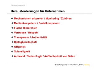 Herausforderung


Herausforderungen für Unternehmen

 Mechanismen erkennen / Monitoring / Zuhören
 Medienkompetenz / Sozialkompetenz
 Fl h Hierarchien
  Flache Hi   hi
 Vertrauen / Respekt
 Transparenz / Authentizität
 Dialogbereitschaft
    a ogbe e tsc a t
 Offenheit
 S h lli k it
  Schnelligkeit
 Aufwand / Technologie / Auffindbarkeit von Daten


                                  Sozialkompetenz. Kommunikation. Online. Namics.
 