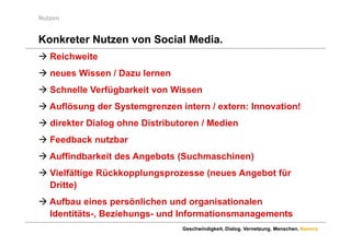 Nutzen


Konkreter Nutzen von Social Media
                            Media.
 Reichweite
 neues Wissen / Dazu lernen
 Schnelle Verfügbarkeit von Wissen
 Auflösung der Systemgrenzen intern / extern: Innovation!
 direkter Dialog ohne Distributoren / Medien
 Feedback nutzbar
 Auffindbarkeit des Angebots (Suchmaschinen)
 Vielfältige Rückkopplungsprozesse (neues Angebot für
  Dritte)
 Aufbau eines persönlichen und organisationalen
  Identitäts-, Beziehungs- und Informationsmanagements
                                Geschwindigkeit. Dialog. Vernetzung. Menschen. Namics.
 