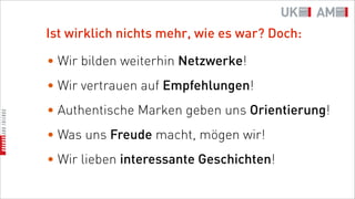 Ist wirklich nichts mehr, wie es war? Doch:

• Wir bilden weiterhin Netzwerke!
• Wir vertrauen auf Empfehlungen!
• Authentische Marken geben uns Orientierung!
• Was uns Freude macht, mögen wir!
• Wir lieben interessante Geschichten!
 