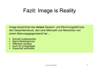 Fazit: Image is Reality

Image bezeichnet das innere Gesamt- und Stimmungsbild bzw.
den Gesamteindruck, den eine Mehrzahl von Menschen von
einem Meinungsgegenstand hat ...

    Schnell multiplizierbar
    Keine Mediengrenze
    Öffentlich sichtbar
    Auch für Unbeteiligte
    Dauerhaft auffindbar




                               Corporate Dialog              34
 