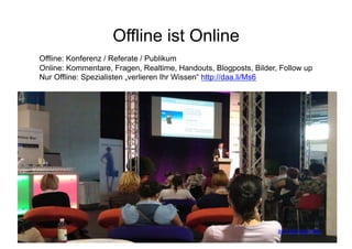 Offline ist Online
Offline: Konferenz / Referate / Publikum
Online: Kommentare, Fragen, Realtime, Handouts, Blogposts, Bilder, Follow up
Nur Offline: Spezialisten „verlieren Ihr Wissen“ http://daa.li/Ms6




                              Corporate Dialog für                                36
                                                                  Bild: http://daa.li/MCv
 