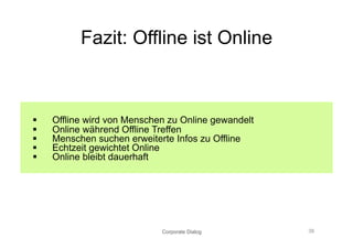 Fazit: Offline ist Online



    Offline wird von Menschen zu Online gewandelt
    Online während Offline Treffen
    Menschen suchen erweiterte Infos zu Offline
    Echtzeit gewichtet Online
    Online bleibt dauerhaft




                             Corporate Dialog        38
 