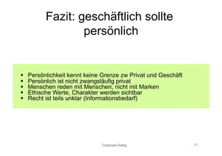 Fazit: geschäftlich sollte
                   persönlich


    Persönlichkeit kennt keine Grenze zw Privat und Geschäft
    Persönlich ist nicht zwangsläufig privat
    Menschen reden mit Menschen, nicht mit Marken
    Ethische Werte, Charakter werden sichtbar
    Recht ist teils unklar (Informationsbedarf)




                               Corporate Dialog                 43
 