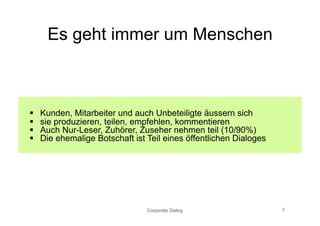 Es geht immer um Menschen



    Kunden, Mitarbeiter und auch Unbeteiligte äussern sich
    sie produzieren, teilen, empfehlen, kommentieren
    Auch Nur-Leser, Zuhörer, Zuseher nehmen teil (10/90%)
    Die ehemalige Botschaft ist Teil eines öffentlichen Dialoges




                                 Corporate Dialog                   8
 