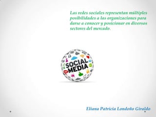 Eliana Patricia Londoño Giraldo
Las redes sociales representan múltiples
posibilidades a las organizaciones para
darse a conocer y posicionar en diversos
sectores del mercado.
 
