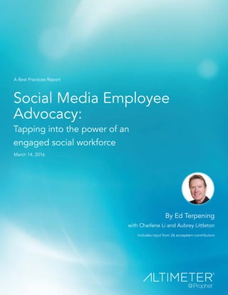 Social Media Employee
Advocacy:
Tapping into the power of an
engaged social workforce
By Ed Terpening
with Charlene Li and Aubrey Littleton
Includes input from 26 ecosystem contributors
A Best Practices Report
March 14, 2016
 